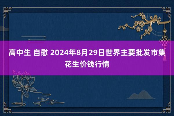 高中生 自慰 2024年8月29日世界主要批发市集花生价钱行情