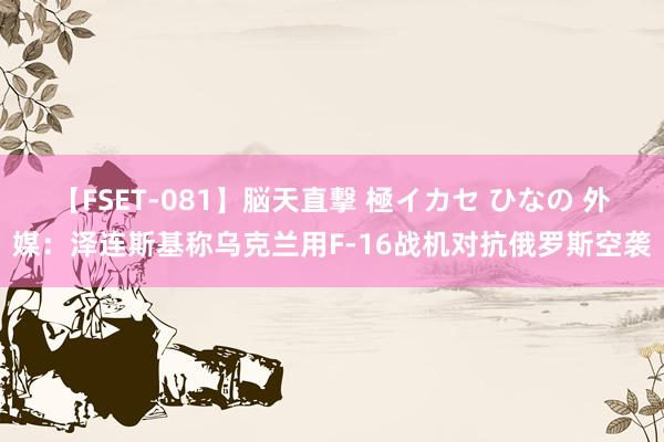 【FSET-081】脳天直撃 極イカセ ひなの 外媒：泽连斯基称乌克兰用F-16战机对抗俄罗斯空袭