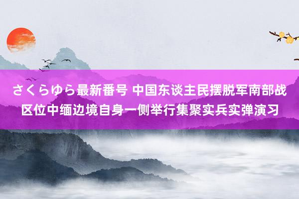 さくらゆら最新番号 中国东谈主民摆脱军南部战区位中缅边境自身一侧举行集聚实兵实弹演习