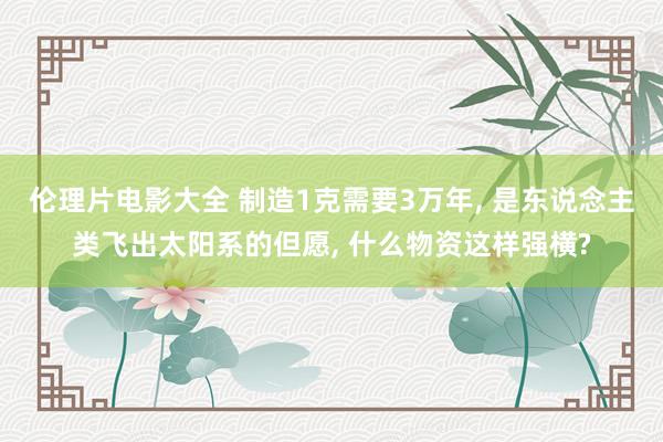 伦理片电影大全 制造1克需要3万年， 是东说念主类飞出太阳系的但愿， 什么物资这样强横?