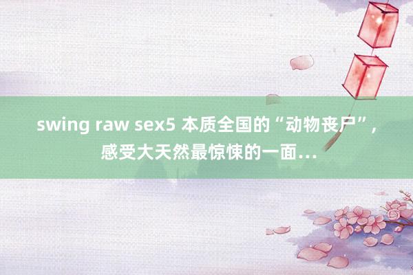 swing raw sex5 本质全国的“动物丧尸”， 感受大天然最惊悚的一面…