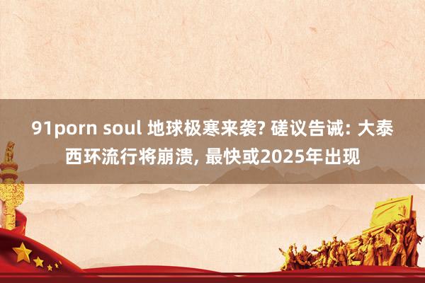 91porn soul 地球极寒来袭? 磋议告诫: 大泰西环流行将崩溃， 最快或2025年出现