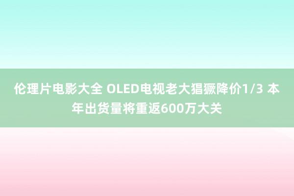 伦理片电影大全 OLED电视老大猖獗降价1/3 本年出货量将重返600万大关