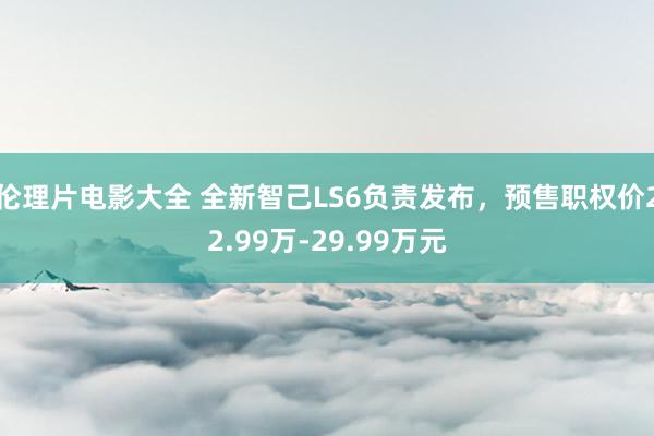 伦理片电影大全 全新智己LS6负责发布，预售职权价22.99万-29.99万元