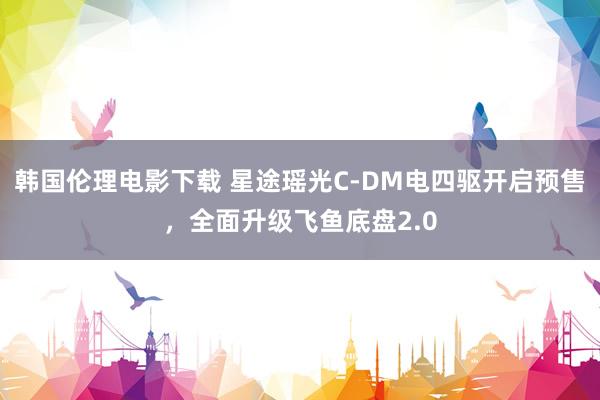 韩国伦理电影下载 星途瑶光C-DM电四驱开启预售，全面升级飞鱼底盘2.0