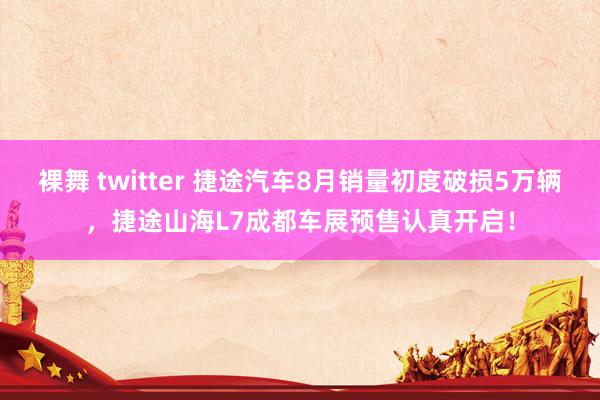 裸舞 twitter 捷途汽车8月销量初度破损5万辆，捷途山海L7成都车展预售认真开启！