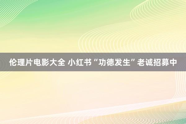 伦理片电影大全 小红书“功德发生”老诚招募中