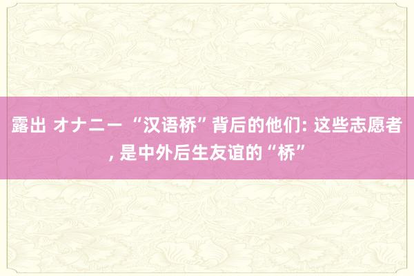 露出 オナニー “汉语桥”背后的他们: 这些志愿者， 是中外后生友谊的“桥”