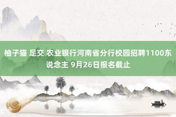 柚子猫 足交 农业银行河南省分行校园招聘1100东说念主 9月26日报名截止