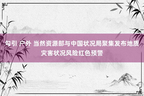 勾引 户外 当然资源部与中国状况局聚集发布地质灾害状况风险红色预警