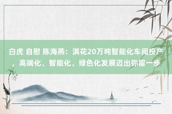 白虎 自慰 陈海燕：淇花20万吨智能化车间投产，高端化、智能化、绿色化发展迈出弥留一步