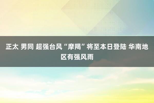 正太 男同 超强台风“摩羯”将至本日登陆 华南地区有强风雨