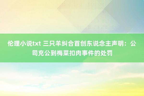 伦理小说txt 三只羊纠合首创东说念主声明：公司充公到梅菜扣肉事件的处罚