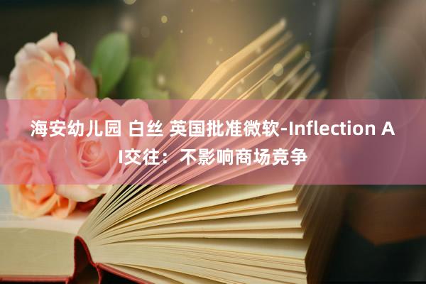 海安幼儿园 白丝 英国批准微软-Inflection AI交往：不影响商场竞争