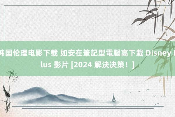 韩国伦理电影下载 如安在筆記型電腦高下載 Disney Plus 影片 [2024 解決决策！]