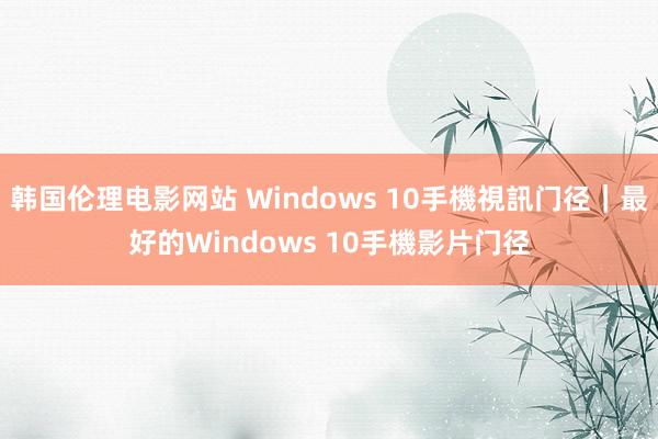 韩国伦理电影网站 Windows 10手機視訊门径｜最好的Windows 10手機影片门径