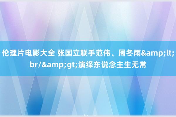 伦理片电影大全 张国立联手范伟、周冬雨&lt;br/&gt;演绎东说念主生无常