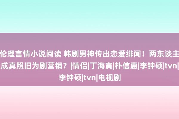 伦理言情小说阅读 韩剧男神传出恋爱绯闻！两东谈主是弄假成真照旧为剧营销？|情侣|丁海寅|朴信惠|李钟硕|tvn|电视剧