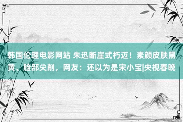 韩国伦理电影网站 朱迅断崖式朽迈！素颜皮肤黑黄、脸部尖削，网友：还以为是宋小宝|央视春晚