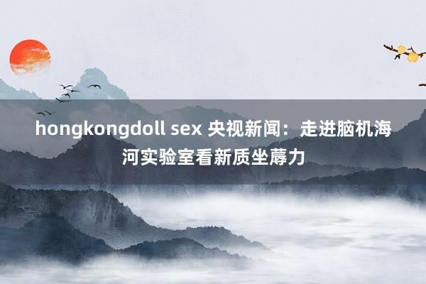 hongkongdoll sex 央视新闻：走进脑机海河实验室看新质坐蓐力