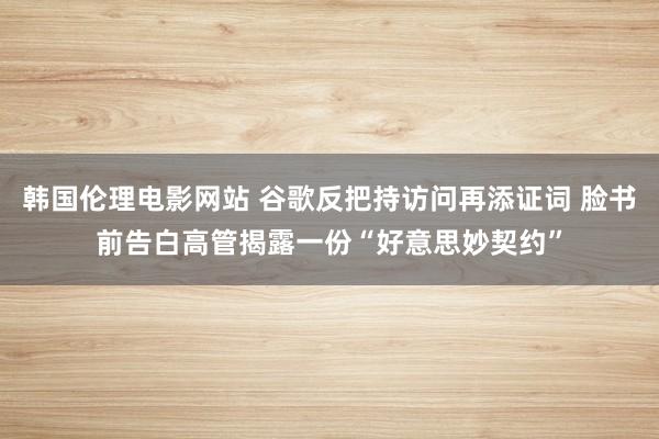 韩国伦理电影网站 谷歌反把持访问再添证词 脸书前告白高管揭露一份“好意思妙契约”