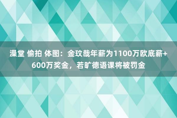 澡堂 偷拍 体图：金玟哉年薪为1100万欧底薪+600万奖金，若旷德语课将被罚金