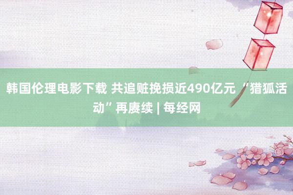 韩国伦理电影下载 共追赃挽损近490亿元 “猎狐活动”再赓续 | 每经网