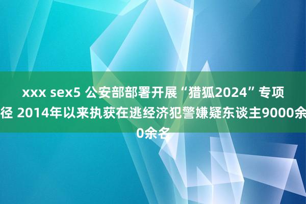 xxx sex5 公安部部署开展“猎狐2024”专项行径 2014年以来执获在逃经济犯警嫌疑东谈主9000余名