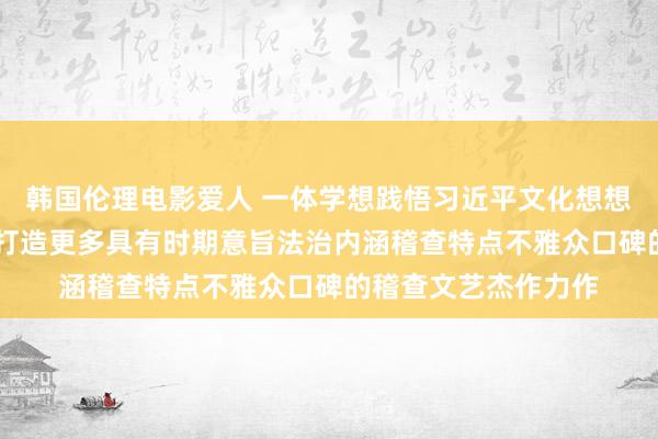 韩国伦理电影爱人 一体学想践悟习近平文化想想、习近平法治想想|打造更多具有时期意旨法治内涵稽查特点不雅众口碑的稽查文艺杰作力作