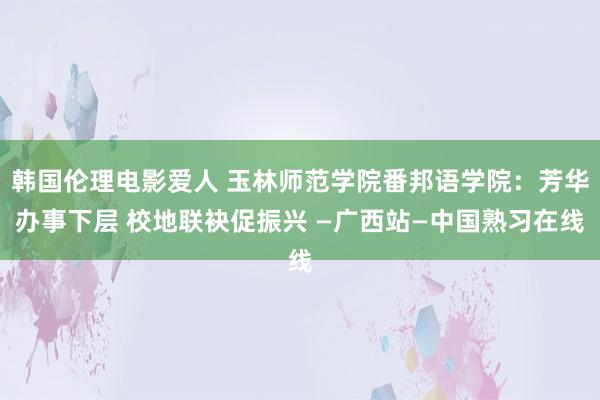 韩国伦理电影爱人 玉林师范学院番邦语学院：芳华办事下层 校地联袂促振兴 —广西站—中国熟习在线