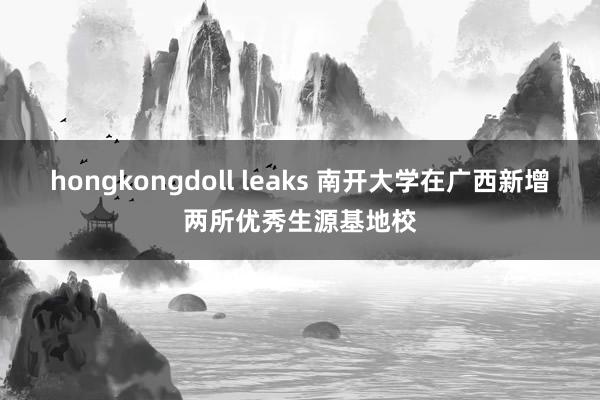 hongkongdoll leaks 南开大学在广西新增两所优秀生源基地校