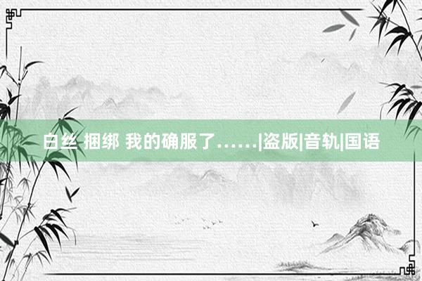 白丝 捆绑 我的确服了……|盗版|音轨|国语