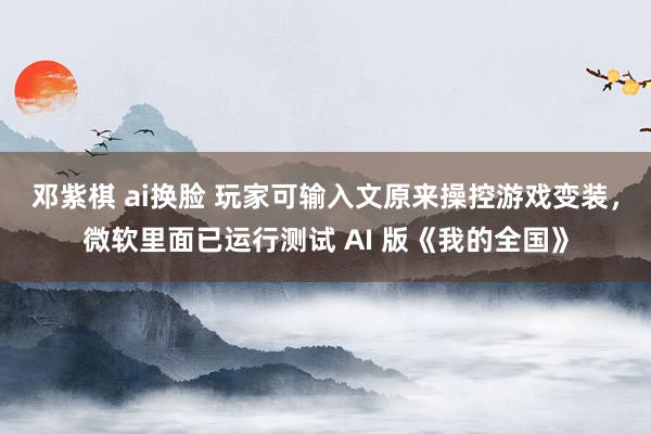 邓紫棋 ai换脸 玩家可输入文原来操控游戏变装，微软里面已运行测试 AI 版《我的全国》