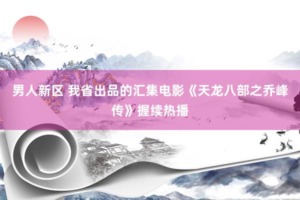 男人新区 我省出品的汇集电影《天龙八部之乔峰传》握续热播