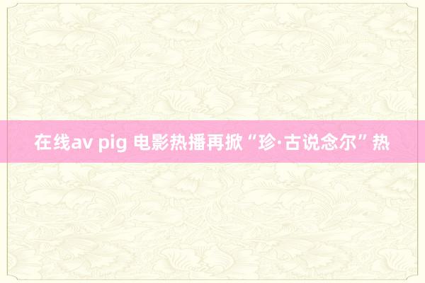 在线av pig 电影热播再掀“珍·古说念尔”热