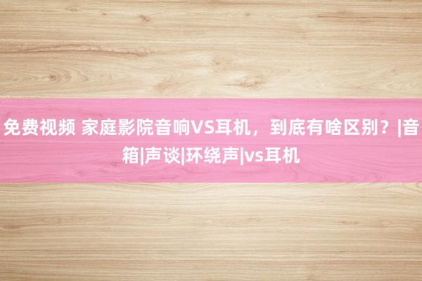 免费视频 家庭影院音响VS耳机，到底有啥区别？|音箱|声谈|环绕声|vs耳机