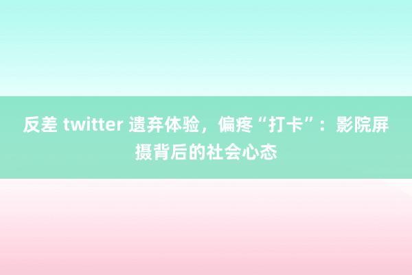 反差 twitter 遗弃体验，偏疼“打卡”：影院屏摄背后的社会心态