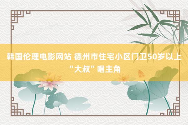 韩国伦理电影网站 德州市住宅小区门卫50岁以上“大叔”唱主角