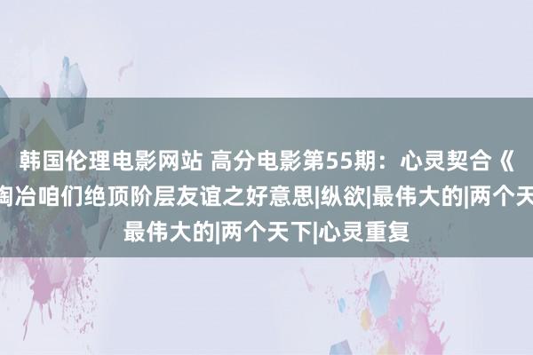 韩国伦理电影网站 高分电影第55期：心灵契合《触不行及》陶冶咱们绝顶阶层友谊之好意思|纵欲|最伟大的|两个天下|心灵重复