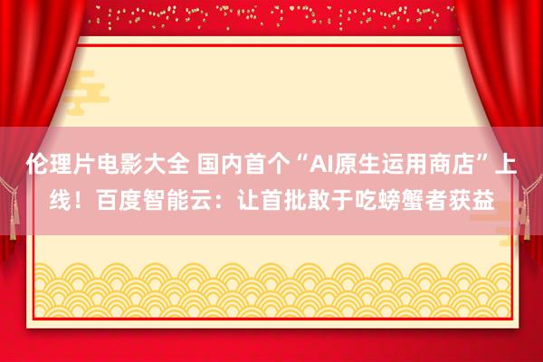 伦理片电影大全 国内首个“AI原生运用商店”上线！百度智能云：让首批敢于吃螃蟹者获益