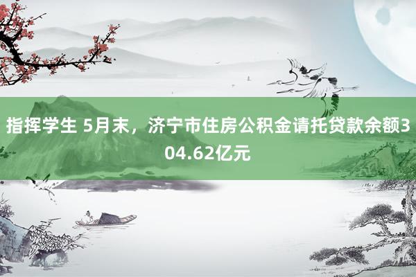 指挥学生 5月末，济宁市住房公积金请托贷款余额304.62亿元