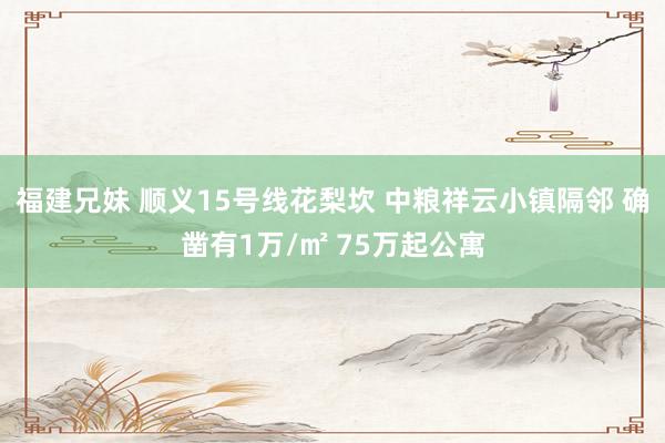 福建兄妹 顺义15号线花梨坎 中粮祥云小镇隔邻 确凿有1万/㎡ 75万起公寓