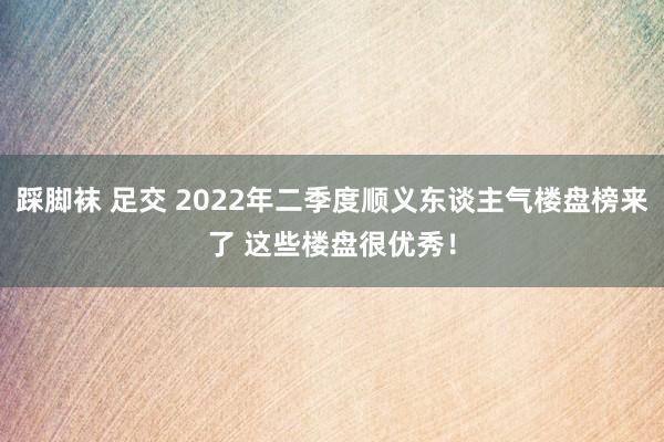 踩脚袜 足交 2022年二季度顺义东谈主气楼盘榜来了 这些楼盘很优秀！