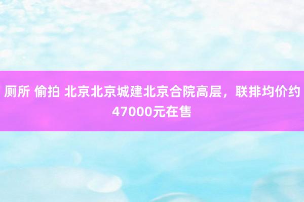 厕所 偷拍 北京北京城建北京合院高层，联排均价约47000元在售