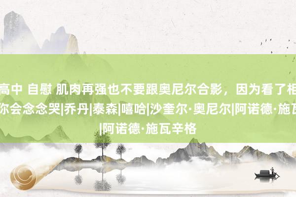 高中 自慰 肌肉再强也不要跟奥尼尔合影，因为看了相片后 你会念念哭|乔丹|泰森|嘻哈|沙奎尔·奥尼尔|阿诺德·施瓦辛格