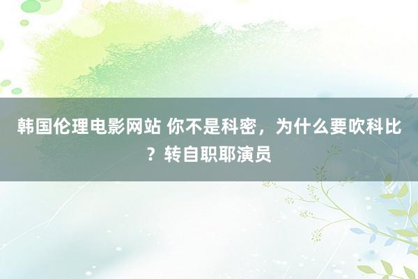 韩国伦理电影网站 你不是科密，为什么要吹科比？转自职耶演员