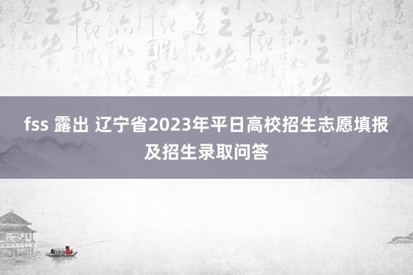 fss 露出 辽宁省2023年平日高校招生志愿填报及招生录取问答