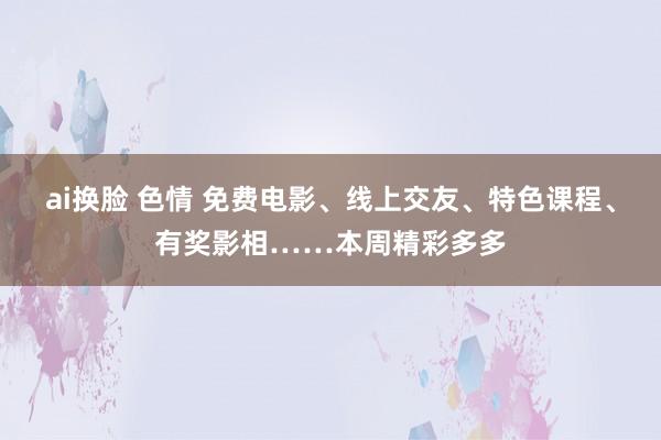 ai换脸 色情 免费电影、线上交友、特色课程、有奖影相……本周精彩多多