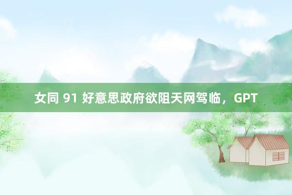 女同 91 好意思政府欲阻天网驾临，GPT