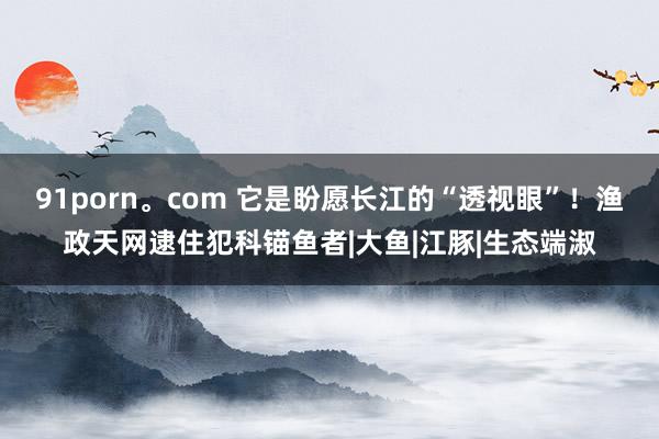 91porn。com 它是盼愿长江的“透视眼”！渔政天网逮住犯科锚鱼者|大鱼|江豚|生态端淑